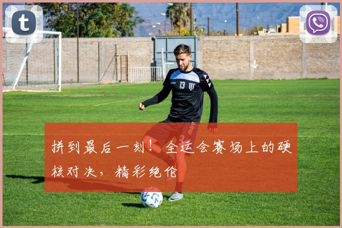 拼到最后一刻！全运会赛场上的硬核对决，精彩绝伦