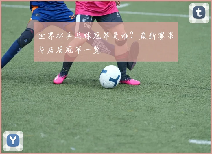 世界杯乒乓球冠军是谁？最新赛果与历届冠军一览