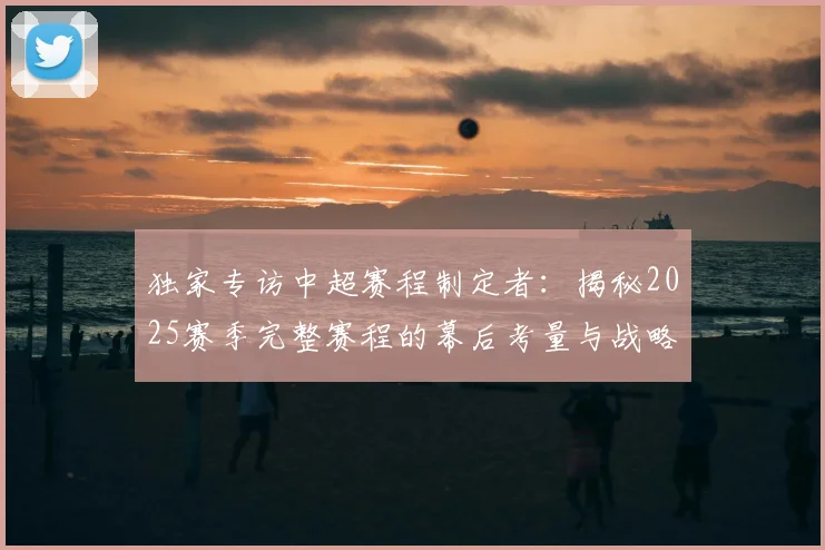 独家专访中超赛程制定者:揭秘2025赛季完整赛程的幕后考量与战略布局