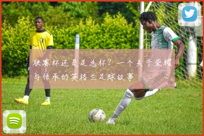 联赛杯还是足总杯？一个关于荣耀与传承的英格兰足球故事