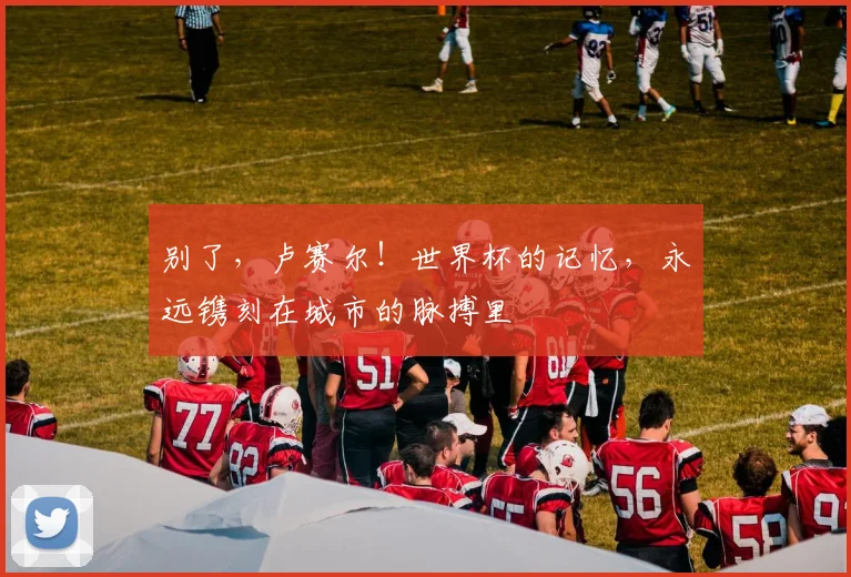 别了,卢赛尔!世界杯的记忆,永远镌刻在城市的脉搏里