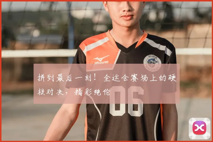 拼到最后一刻!全运会赛场上的硬核对决,精彩绝伦
